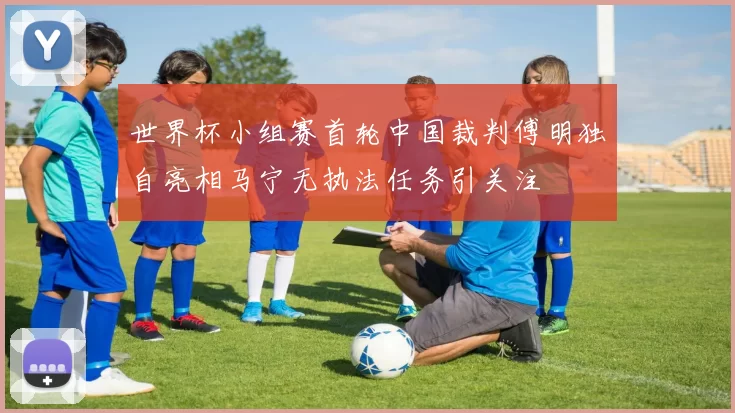 世界杯小组赛首轮中国裁判傅明独自亮相马宁无执法任务引关注