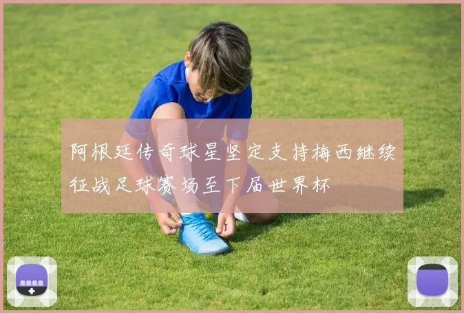阿根廷传奇球星坚定支持梅西继续征战足球赛场至下届世界杯