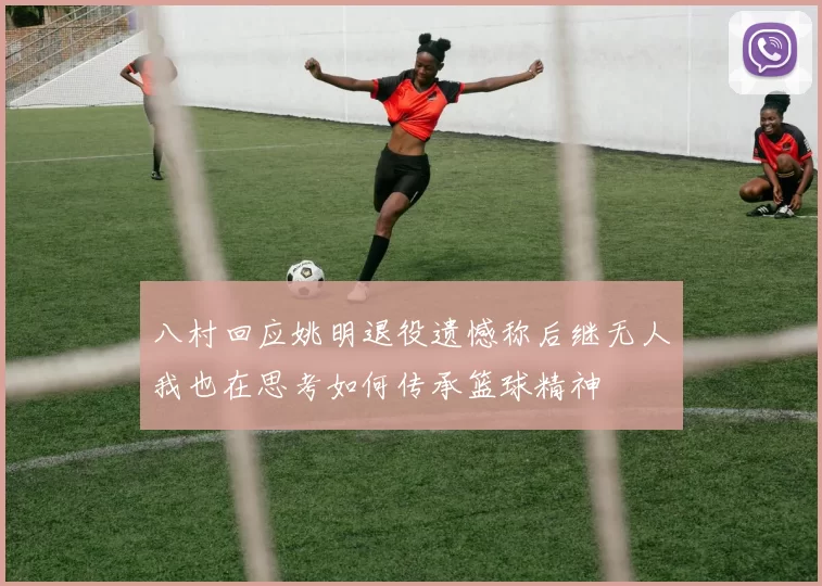 八村回应姚明退役遗憾称后继无人我也在思考如何传承篮球精神