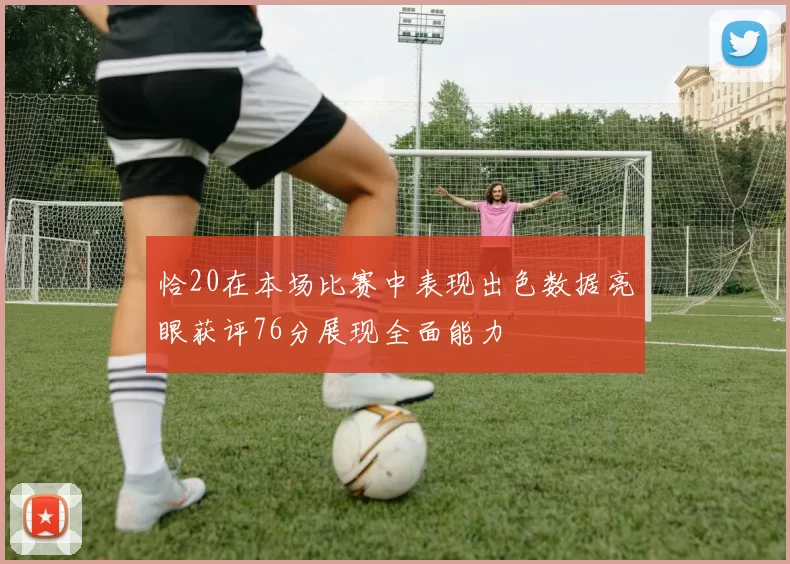 恰20在本场比赛中表现出色数据亮眼获评76分展现全面能力